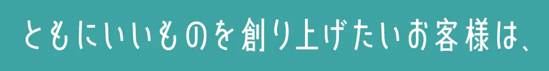ともにいいものを創り上げたいお客様は、