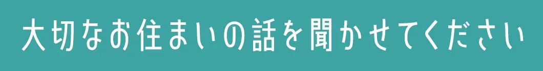 大切なお住まいの話を聞かせてください